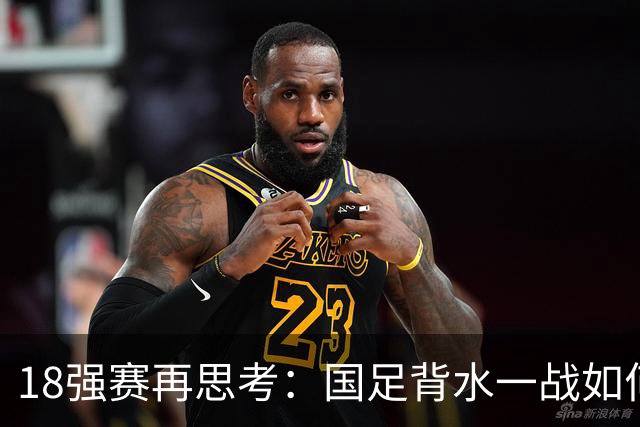 18强赛再思考：国足背水一战如何调整用人？